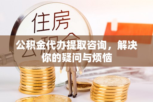 平罗公积金代办提取咨询，解决你的疑问与烦恼