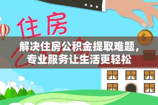 平罗解决住房公积金提取难题，专业服务让生活更轻松