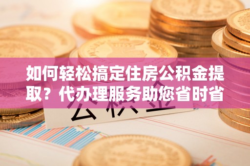平罗如何轻松搞定住房公积金提取？代办理服务助您省时省力