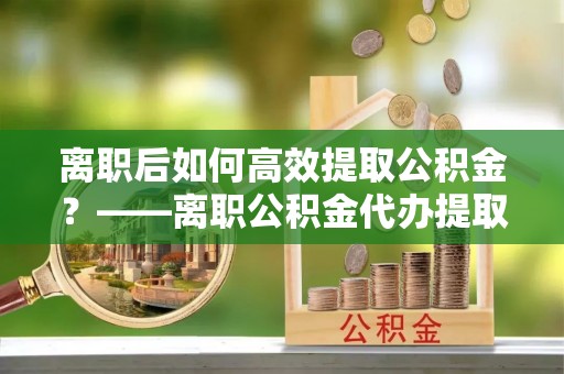 平罗离职后如何高效提取公积金？——离职公积金代办提取全流程解析