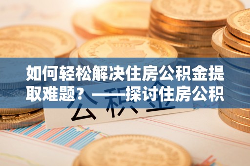 平罗如何轻松解决住房公积金提取难题？——探讨住房公积金提取代办服务