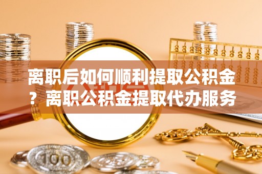 平罗离职后如何顺利提取公积金？离职公积金提取代办服务帮你搞定！