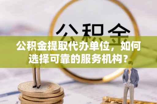 平罗公积金提取代办单位，如何选择可靠的服务机构？