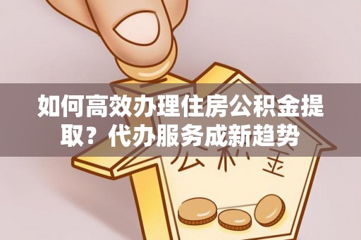 平罗如何高效办理住房公积金提取？代办服务成新趋势
