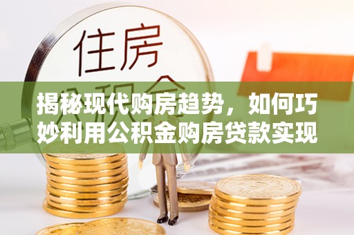 平罗揭秘现代购房趋势，如何巧妙利用公积金购房贷款实现置业梦想