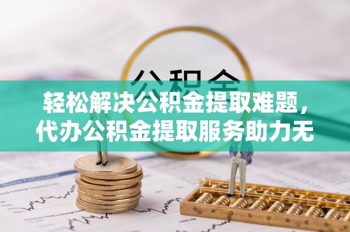 平罗轻松解决公积金提取难题，代办公积金提取服务助力无忧生活