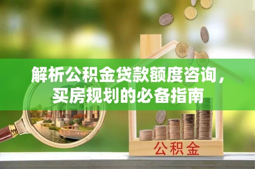 平罗解析公积金贷款额度咨询，买房规划的必备指南