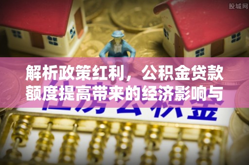 平罗解析政策红利，公积金贷款额度提高带来的经济影响与生活改变