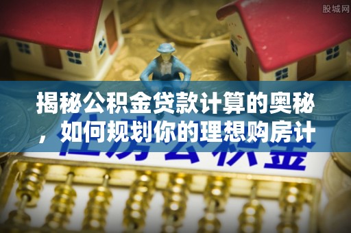 平罗揭秘公积金贷款计算的奥秘，如何规划你的理想购房计划