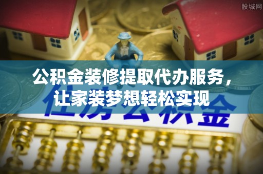 平罗公积金装修提取代办服务，让家装梦想轻松实现
