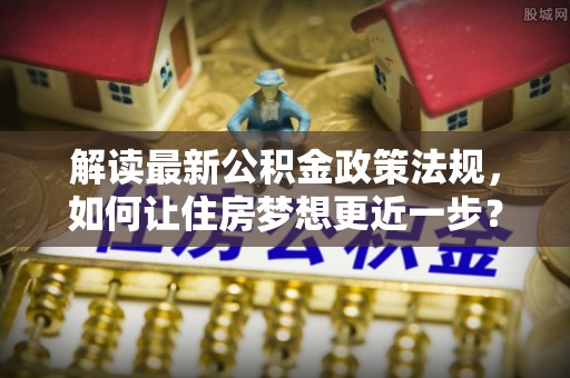 平罗解读最新公积金政策法规，如何让住房梦想更近一步？