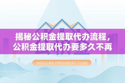 平罗揭秘公积金提取代办流程，公积金提取代办要多久不再迷茫