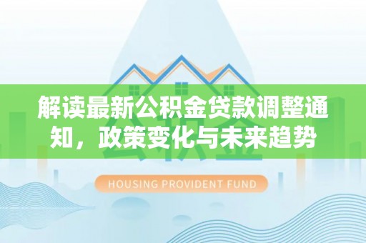 平罗解读最新公积金贷款调整通知，政策变化与未来趋势