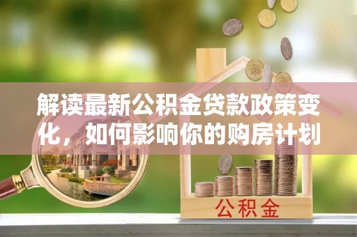 平罗解读最新公积金贷款政策变化，如何影响你的购房计划？