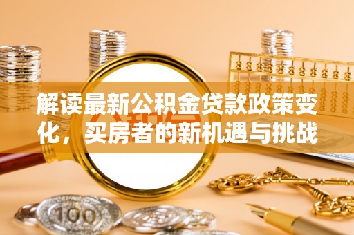 平罗解读最新公积金贷款政策变化，买房者的新机遇与挑战