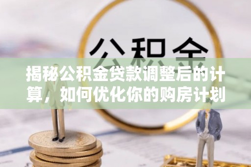 平罗揭秘公积金贷款调整后的计算，如何优化你的购房计划