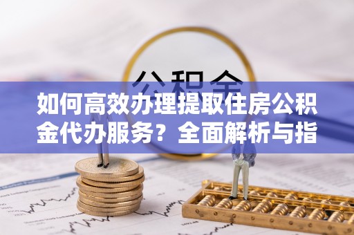 平罗如何高效办理提取住房公积金代办服务？全面解析与指南