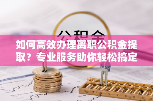 平罗如何高效办理离职公积金提取？专业服务助你轻松搞定