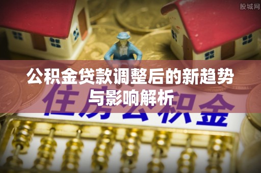 平罗公积金贷款调整后的新趋势与影响解析