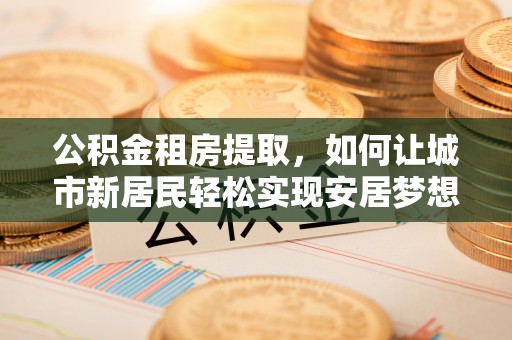 平罗公积金租房提取，如何让城市新居民轻松实现安居梦想