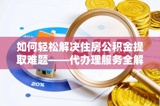 平罗如何轻松解决住房公积金提取难题——代办理服务全解析