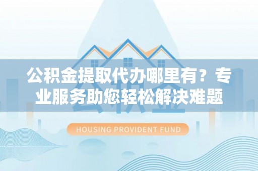 平罗公积金提取代办哪里有？专业服务助您轻松解决难题
