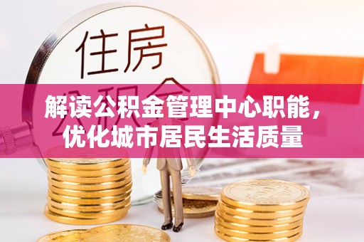 平罗解读公积金管理中心职能，优化城市居民生活质量