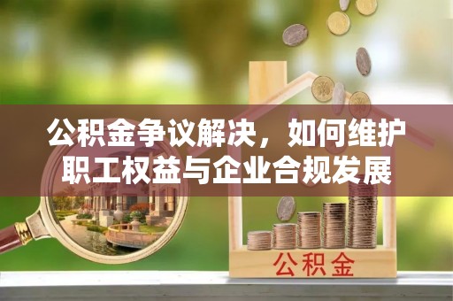 平罗公积金争议解决，如何维护职工权益与企业合规发展