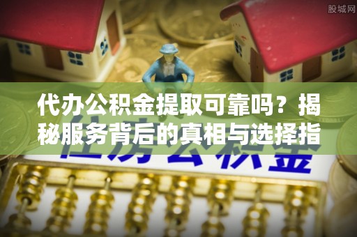 平罗代办公积金提取可靠吗？揭秘服务背后的真相与选择指南