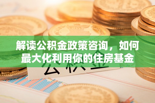 平罗解读公积金政策咨询，如何最大化利用你的住房基金