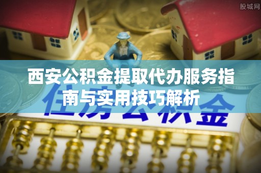 平罗西安公积金提取代办服务指南与实用技巧解析