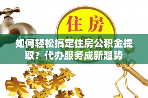平罗如何轻松搞定住房公积金提取？代办服务成新趋势