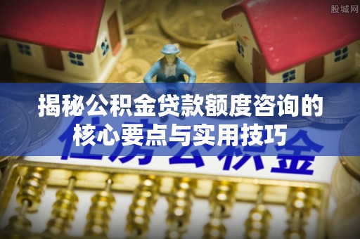 平罗揭秘公积金贷款额度咨询的核心要点与实用技巧