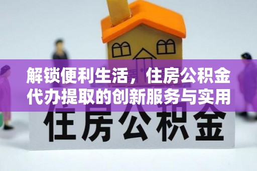 平罗解锁便利生活，住房公积金代办提取的创新服务与实用指南