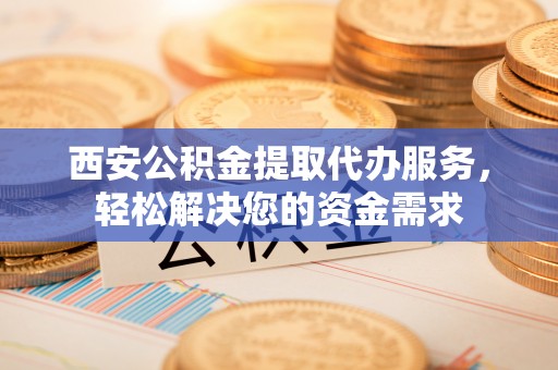 平罗西安公积金提取代办服务，轻松解决您的资金需求