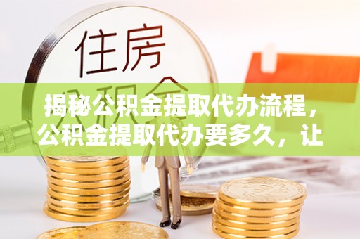 平罗揭秘公积金提取代办流程，公积金提取代办要多久，让你心中有数