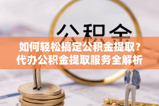 平罗如何轻松搞定公积金提取？代办公积金提取服务全解析
