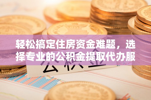 平罗轻松搞定住房资金难题，选择专业的公积金提取代办服务