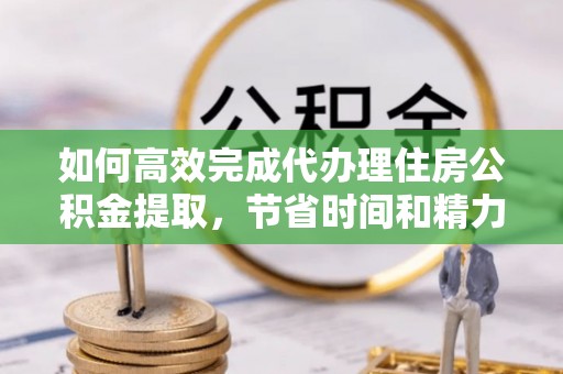 平罗如何高效完成代办理住房公积金提取，节省时间和精力？