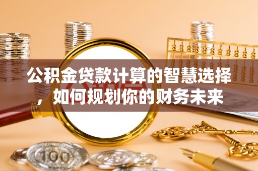 平罗公积金贷款计算的智慧选择，如何规划你的财务未来