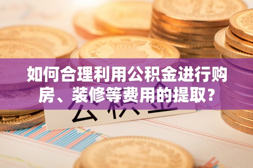 平罗如何合理利用公积金进行购房、装修等费用的提取？