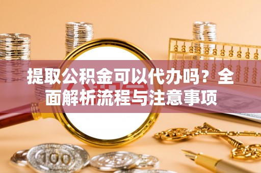 平罗提取公积金可以代办吗？全面解析流程与注意事项