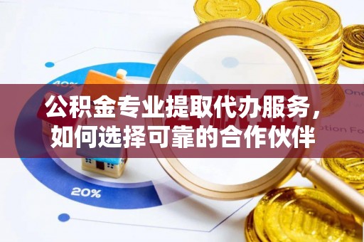 平罗公积金专业提取代办服务，如何选择可靠的合作伙伴