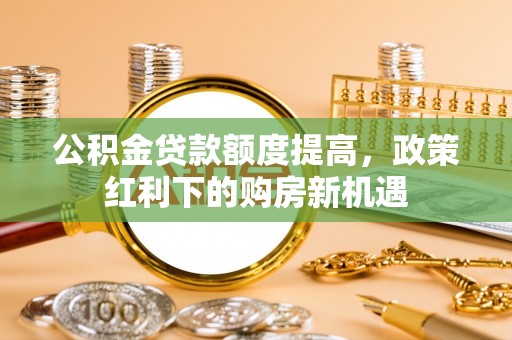 平罗公积金贷款额度提高，政策红利下的购房新机遇