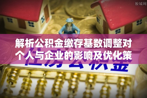 平罗解析公积金缴存基数调整对个人与企业的影响及优化策略