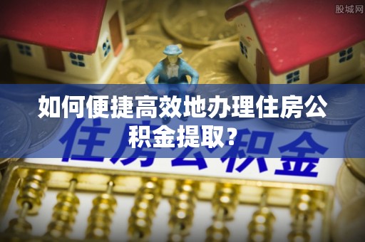平罗如何便捷高效地办理住房公积金提取？