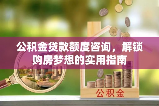 平罗公积金贷款额度咨询，解锁购房梦想的实用指南