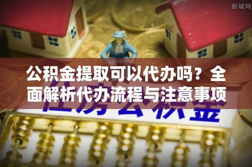 平罗公积金提取可以代办吗？全面解析代办流程与注意事项